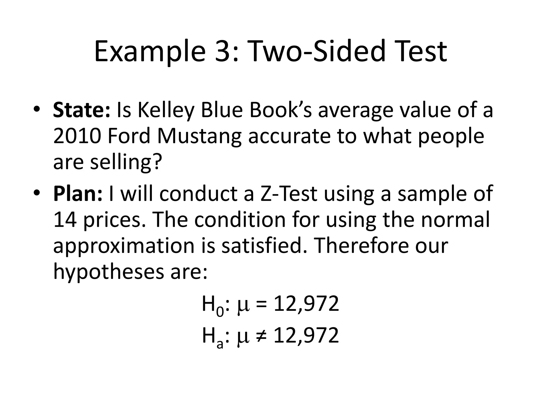 Example 3: Two-Sided Test
• State: Is Kelley Blue Book’s average value of a
2010 Ford Mustang accurate to what people
are selling?
• Plan: I will conduct a Z-Test using a sample of
14 prices. The condition for using the normal
approximation is satisfied. Therefore our
hypotheses are:
H0: m = 12,972
Ha: m ≠ 12,972
 