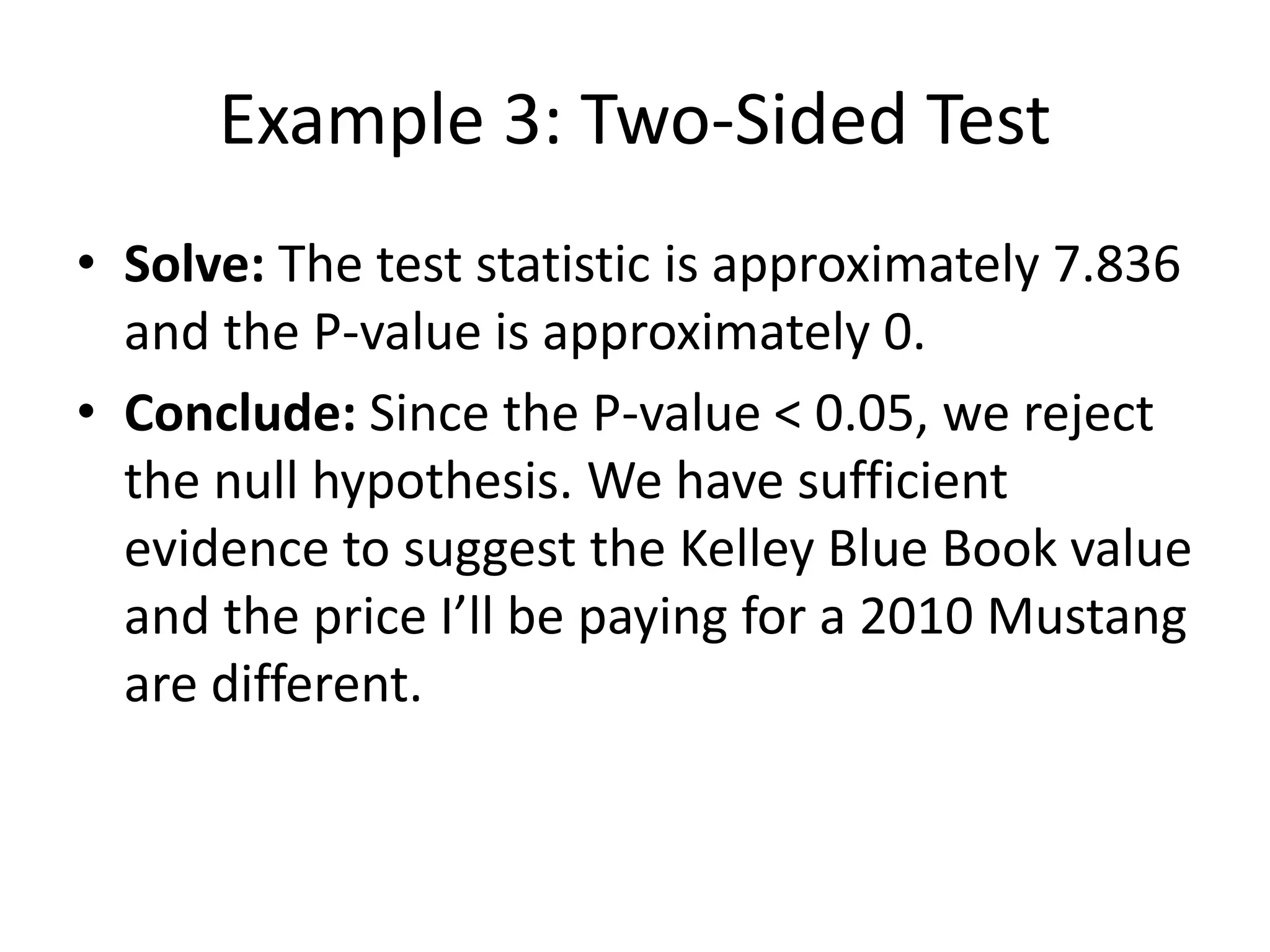 Example 3: Two-Sided Test
• Solve: The test statistic is approximately 7.836
and the P-value is approximately 0.
• Conclude: Since the P-value < 0.05, we reject
the null hypothesis. We have sufficient
evidence to suggest the Kelley Blue Book value
and the price I’ll be paying for a 2010 Mustang
are different.
 