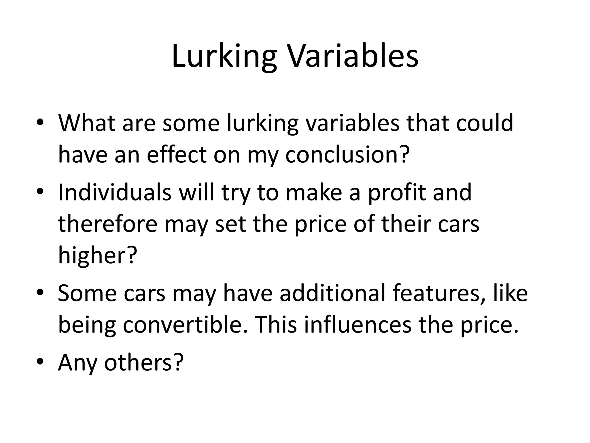 Lurking Variables
• What are some lurking variables that could
have an effect on my conclusion?
• Individuals will try to make a profit and
therefore may set the price of their cars
higher?
• Some cars may have additional features, like
being convertible. This influences the price.
• Any others?
 