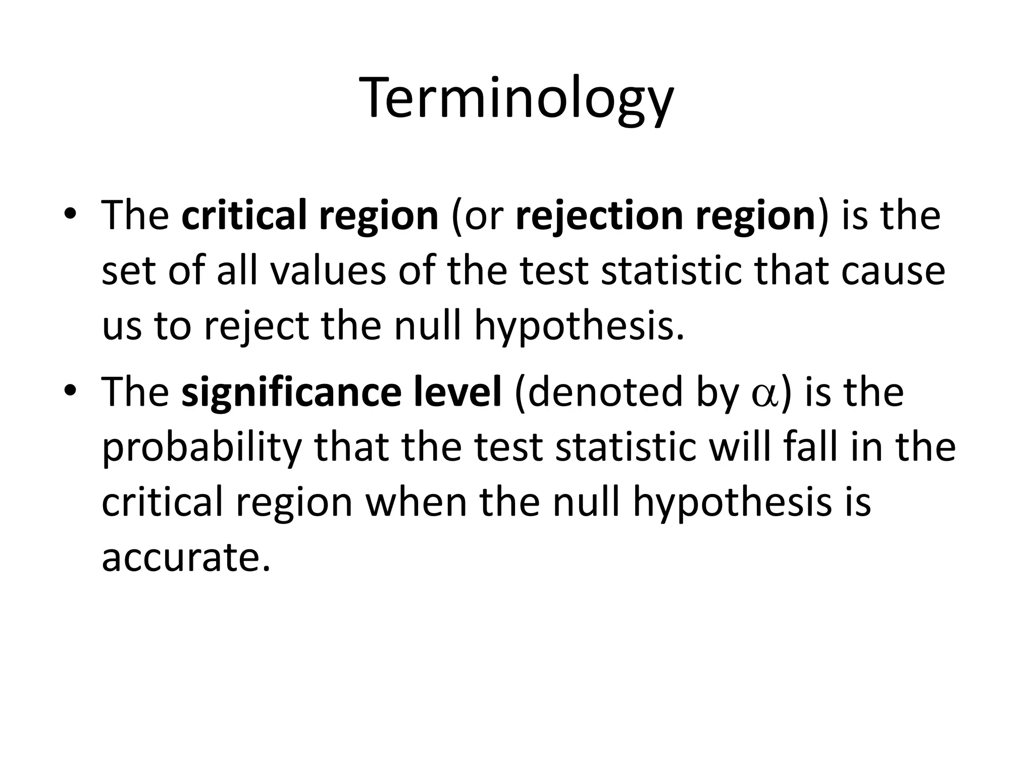 Terminology
• The critical region (or rejection region) is the
set of all values of the test statistic that cause
us to reject the null hypothesis.
• The significance level (denoted by a) is the
probability that the test statistic will fall in the
critical region when the null hypothesis is
accurate.
 