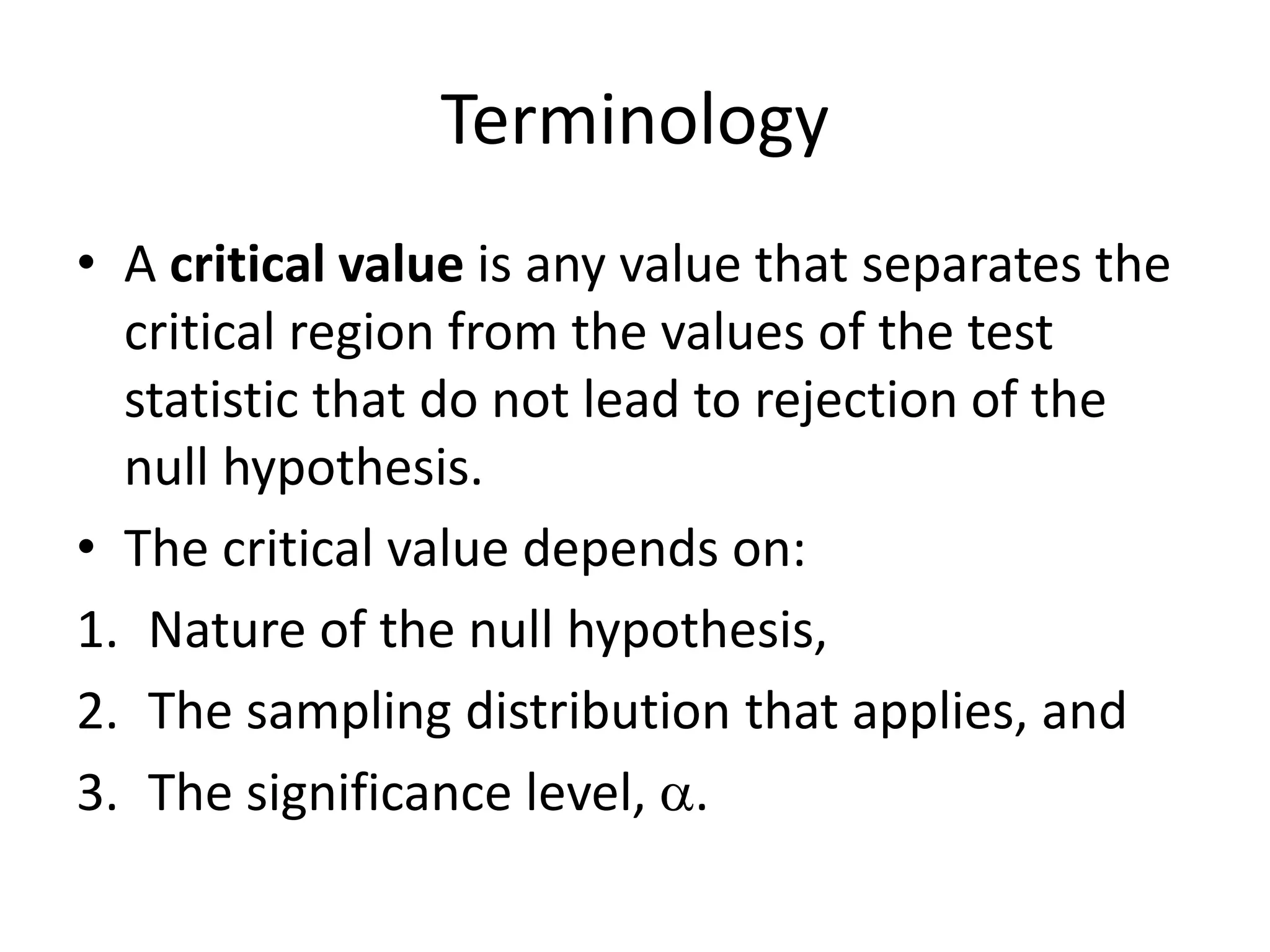 Terminology
• A critical value is any value that separates the
critical region from the values of the test
statistic that do not lead to rejection of the
null hypothesis.
• The critical value depends on:
1. Nature of the null hypothesis,
2. The sampling distribution that applies, and
3. The significance level, a.
 