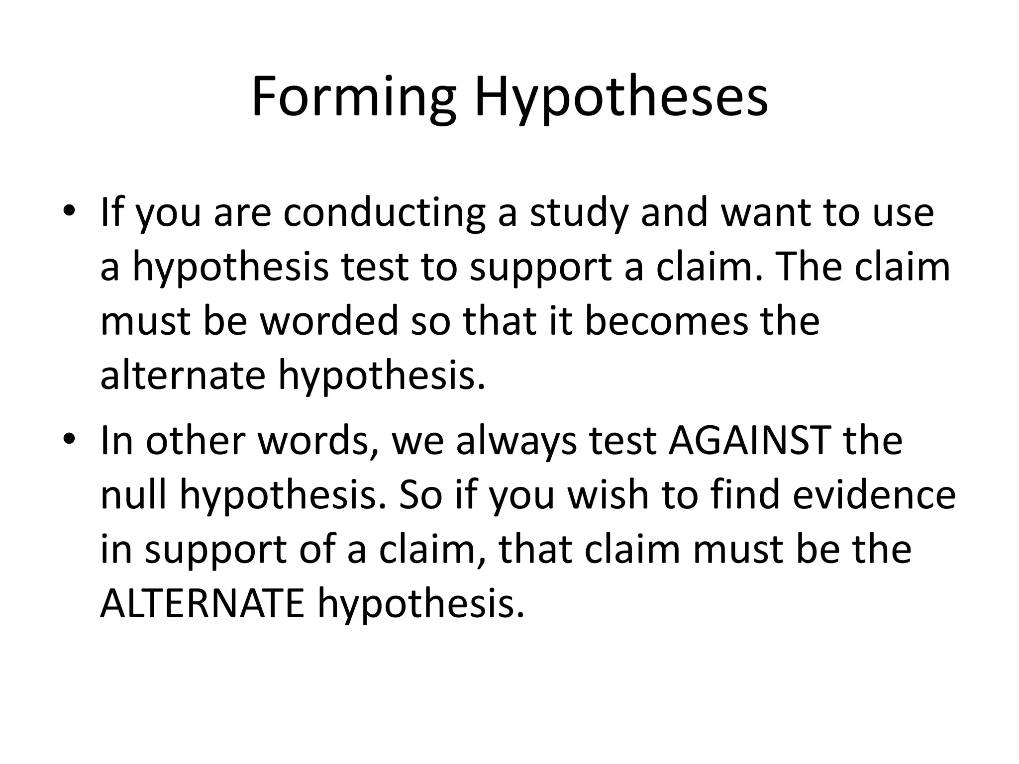 Forming Hypotheses
• If you are conducting a study and want to use
a hypothesis test to support a claim. The claim
must be worded so that it becomes the
alternate hypothesis.
• In other words, we always test AGAINST the
null hypothesis. So if you wish to find evidence
in support of a claim, that claim must be the
ALTERNATE hypothesis.
 