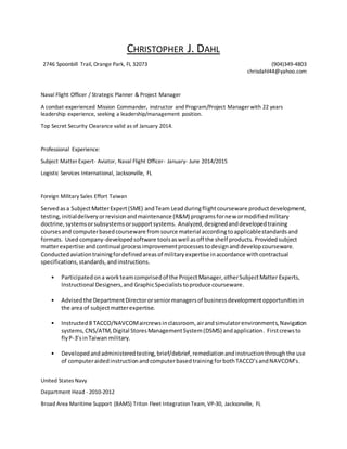 CHRISTOPHER J. DAHL
2746 Spoonbill Trail, Orange Park, FL 32073 (904)349-4803
chrisdahl44@yahoo.com
Naval Flight Officer / Strategic Planner & Project Manager
A combat-experienced Mission Commander, instructor and Program/Project Manager with 22 years
leadership experience, seeking a leadership/management position.
Top Secret Security Clearance valid as of January 2014.
Professional Experience:
Subject Matter Expert- Aviator, Naval Flight Officer- January- June 2014/2015
Logistic Services International, Jacksonville, FL
Foreign Military Sales Effort Taiwan
Servedasa SubjectMatterExpert(SME) andTeam Lead duringflightcourseware productdevelopment,
testing, initialdeliveryorrevisionandmaintenance (R&M) programsfornew ormodifiedmilitary
doctrine,systemsorsubsystemsorsupportsystems. Analyzed,designedanddevelopedtraining
coursesand computerbasedcourseware fromsource material accordingtoapplicablestandardsand
formats. Used company-developedsoftware toolsaswell asoff the shelf products. Provided subject
matterexpertise andcontinual processimprovementprocesses todesignanddevelopcourseware.
Conductedaviationtrainingfordefinedareasof militaryexpertise inaccordance withcontractual
specifications,standards,andinstructions.
• Participatedona workteamcomprisedof the ProjectManager,otherSubjectMatter Experts,
Instructional Designers,and GraphicSpecialiststoproduce courseware.
• Advisedthe DepartmentDirectororseniormanagersof businessdevelopmentopportunitiesin
the area of subjectmatterexpertise.
• Instructed8 TACCO/NAVCOMaircrewsinclassroom, airandsimulatorenvironments,Navigation
systems,CNS/ATM,Digital StoresManagementSystem(DSMS) andapplication. Firstcrewsto
flyP-3’sinTaiwan military.
• Developedandadministeredtesting,brief/debrief,remediationandinstructionthroughthe use
of computeraidedinstructionandcomputerbasedtraining forbothTACCO’sandNAVCOM’s.
United States Navy
Department Head - 2010-2012
Broad Area Maritime Support (BAMS) Triton Fleet Integration Team, VP-30, Jacksonville, FL
 