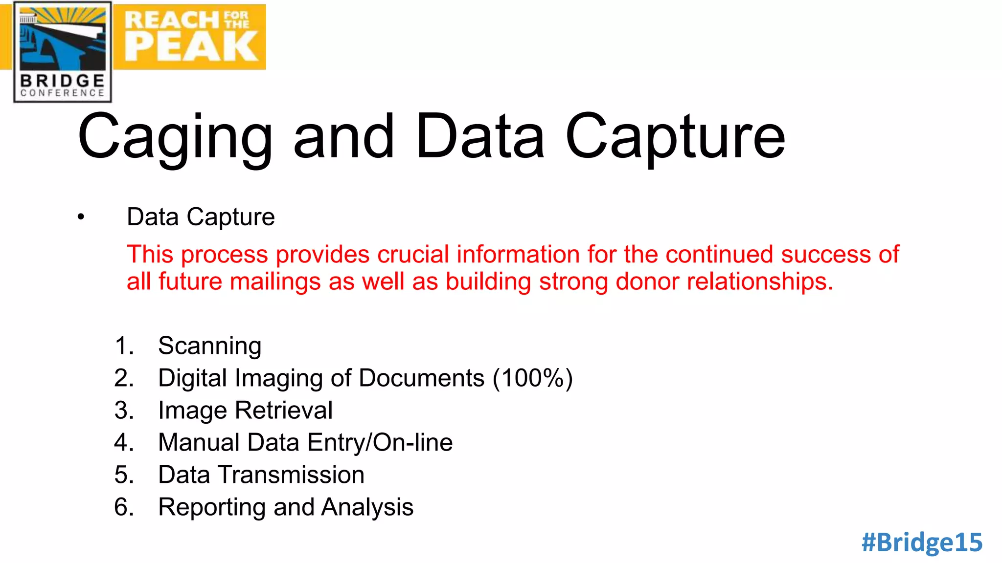 #Bridge15
Caging and Data Capture
• Data Capture
This process provides crucial information for the continued success of
all future mailings as well as building strong donor relationships.
1. Scanning
2. Digital Imaging of Documents (100%)
3. Image Retrieval
4. Manual Data Entry/On-line
5. Data Transmission
6. Reporting and Analysis
 