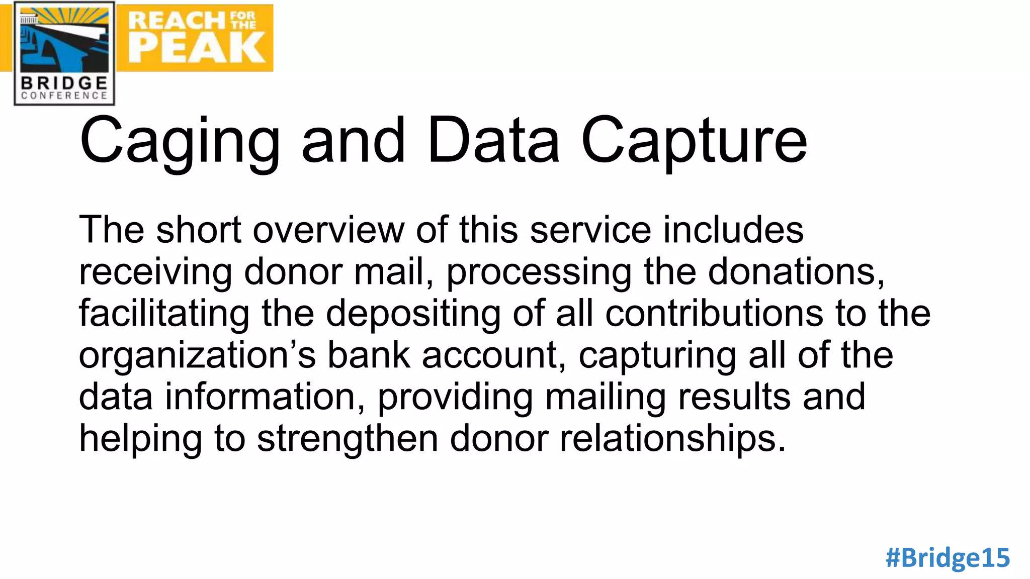 #Bridge15
Caging and Data Capture
The short overview of this service includes
receiving donor mail, processing the donations,
facilitating the depositing of all contributions to the
organization’s bank account, capturing all of the
data information, providing mailing results and
helping to strengthen donor relationships.
 