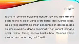 HI KEY
Teknik ini bertolak belakang dengan low-key light dimana
pada teknik ini objek yang difoto bebas dari nuansa gelap.
Objek yang dipotret diberikan pencahayaan dari beberapa
sisi (umumnya 3 sisi; depan, samping kiri dan kanan) sehingga
objek terlihat terang secara keseluruhan. Memberi kesan
suasana perasaan yang baik/positif.
mang atto 2015
 