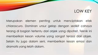 LOW KEY
Merupakan elemen penting untuk menciptakan efek
chiaroscuro. Dominan unsur gelap dengan sedikit cahaya
terang di bagian tertentu dari objek yang dipotret. Teknik ini
memberikan kesan volume yang sangat terasa dari objek.
Selain itu juga dalam seni, memberikan kesan emosi dan
dramatis yang lebih dalam.
mang atto 2015
 