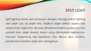 SPLIT LIGHT
Split lighting teknik pencahayaan dengan menggunakan lighting
dari salah satu sisi objek foto. Hasilnya objek terlihat separo dari
keseluruhan objek foto. Banyak diimplementasikan pada jenis foto
portrait atau objek simetris. Kesan yang ditimbulkan bermacam-
macam, tergantung dari keperluan foto dibuat. Bisa misterius,
penekanan karakter objek dan sebagainya
mang atto 2015
 