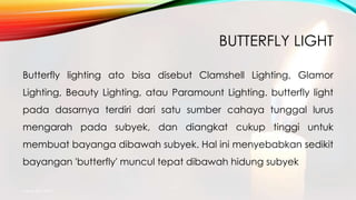 BUTTERFLY LIGHT
Butterfly lighting ato bisa disebut Clamshell Lighting, Glamor
Lighting, Beauty Lighting, atau Paramount Lighting. butterfly light
pada dasarnya terdiri dari satu sumber cahaya tunggal lurus
mengarah pada subyek, dan diangkat cukup tinggi untuk
membuat bayanga dibawah subyek. Hal ini menyebabkan sedikit
bayangan 'butterfly' muncul tepat dibawah hidung subyek.
mang atto 2015
 