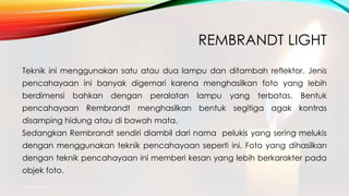 REMBRANDT LIGHT
Teknik ini menggunakan satu atau dua lampu dan ditambah reflektor. Jenis
pencahayaan ini banyak digemari karena menghasilkan foto yang lebih
berdimensi bahkan dengan peralatan lampu yang terbatas. Bentuk
pencahayaan Rembrandt menghasilkan bentuk segitiga agak kontras
disamping hidung atau di bawah mata.
Sedangkan Rembrandt sendiri diambil dari nama pelukis yang sering melukis
dengan menggunakan teknik pencahayaan seperti ini. Foto yang dihasilkan
dengan teknik pencahayaan ini memberi kesan yang lebih berkarakter pada
objek foto.
mang atto 2015
 