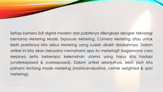 Setiap kamera SLR digital modern dari pabriknya dilengkapi dengan teknologi
bernama Metering Mode, Exposure Metering, Camera Metering atau untuk
lebih praktisnya kita sebut Metering yang sudah dirakit didalamnya. Dalam
artikel ini kita akan berusaha memahami apa itu metering? bagaimana cara
kerjanya serta beberapa kelemahan utama yang harus kita hadapi
(underexposed & overexposed). Dalam artikel selanjutnya, lebih jauh kita
pahami tentang mode metering (matrix/evaluative, center weighted & spot
metering).
mang atto 2015
 
