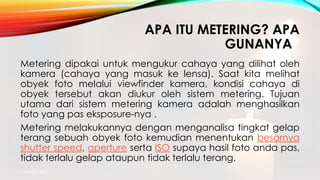 APA ITU METERING? APA
GUNANYA?
Metering dipakai untuk mengukur cahaya yang dilihat oleh
kamera (cahaya yang masuk ke lensa). Saat kita melihat
obyek foto melalui viewfinder kamera, kondisi cahaya di
obyek tersebut akan diukur oleh sistem metering. Tujuan
utama dari sistem metering kamera adalah menghasilkan
foto yang pas eksposure-nya .
Metering melakukannya dengan menganalisa tingkat gelap
terang sebuah obyek foto kemudian menentukan besarnya
shutter speed, aperture serta ISO supaya hasil foto anda pas,
tidak terlalu gelap ataupun tidak terlalu terang.
mang atto 2015
 