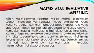 MATRIX ATAU EVALUATIVE
METERING
Nikon menyebutnya sebagai mode matrix, sedangkan
Canon menyebutnya sebagai mode evaluative. Cara
kerjanya adalah kamera membagi seluruh obyek foto yang
ada dalam viewfinder menjadi beberapa zona atau wilayah,
kemudian masing-masing zona tadi diukur gelap terangnya.
Kamera juga menekankan zona dimana anda meletakkan
titik fokus sebagai zona yang penting, sehingga nilai gelap
terang disini dianggap sebagai prioritas. Setelah semua
informasi tadi terkumpul, kamera akan mencoba
menentukan nilai eksposur yang pas.
mang atto 2015
 