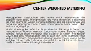 CENTER WEIGHTED METERING
Menggunakan keseluruhan area frame untuk menentukan nilai
eksposur tidak selalu menghasilkan foto yang diinginkan. Bagaimana
jika ingin memotret wajah dengan matahari ada dibelakangnya? Jika
anda menggunakan mode matrix, kemungkinan besar wajah akan
terlihat sangat gelap.
Mode ini mengukur refleksi cahaya disekitar titik tengah frame dan
mengabaikan daerah disekitar sudut-sudut frame. Dengan begitu
kamera hanya akan mengukur nilai eksposur di wajah (titik tengah
viewfinder) dan mengabaikan nilai di area lain (sinar matahari yang
jauh lebih terang). Dibandingkan dengan mode matrix, mode center
weighted tidak melihat dimana kita meletakkan titik fokus, dia hanya
melihat area disekitar titik tengah viewfinder
mang atto 2015
 
