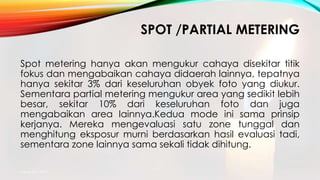 SPOT /PARTIAL METERING
Spot metering hanya akan mengukur cahaya disekitar titik
fokus dan mengabaikan cahaya didaerah lainnya, tepatnya
hanya sekitar 3% dari keseluruhan obyek foto yang diukur.
Sementara partial metering mengukur area yang sedikit lebih
besar, sekitar 10% dari keseluruhan foto dan juga
mengabaikan area lainnya.Kedua mode ini sama prinsip
kerjanya. Mereka mengevaluasi satu zone tunggal dan
menghitung eksposur murni berdasarkan hasil evaluasi tadi,
sementara zone lainnya sama sekali tidak dihitung.
mang atto 2015
 