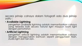 secara prinsip cahaya dalam fotografi ada dua prinsip
yaitu :
• Available Lightning
pengertian available lightning adalah memanfaatkan cahaya
yang tersedia baik secara natural light maupun room light
dengan pemotretan
• Artificial Lightning
pengertian arificial lightning adalah memanfaatkan cahaya
dengan menggunakan bantuan seperti penggunaan flash,
studio light dan lain-lain.
mang atto 2015
 