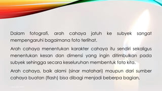 Dalam fotografi, arah cahaya jatuh ke subyek sangat
mempengaruhi bagaimana foto terlihat.
Arah cahaya menentukan karakter cahaya itu sendiri sekaligus
menentukan kesan dan dimensi yang ingin ditimbulkan pada
subyek sehingga secara keseluruhan membentuk foto kita.
Arah cahaya, baik alami (sinar matahari) maupun dari sumber
cahaya buatan (flash) bisa dibagi menjadi beberpa bagian,
mang atto 2015
 