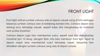 FRONT LIGHT
Front light artinya sumber cahaya ada di depan subyek yang di foto sehingga
biasanya sumber cahaya ada di belakang kamera kita. Cahaya depan bisa
datang lurus terhadap subyek, seperti kalau kita menghadap ke matahari
saat sunrise di pantai.
Cahaya depan juga bisa membentuk sudut, seperti saat kita menghadap
matahari jam 10 siang. Dengan flash, kita bisa membuat front light tepat di
depan wajah atau membentuk sudut terhadap wajah. Mayoritas foto
dihasilkan dengan sumber cahaya yang ada di depan subyek.
mang atto 2015
 