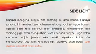 SIDE LIGHT
Cahaya mengenai subyek dari samping kiri atau kanan. Cahaya
samping ini memberi kesan dimensional yang kuat sehingga banyak
dipakai pada foto arsitektur atau landscape. Pencahayaan dari
samping juga akan menguatkan tekstur sebuah subyek. Juga kalau
memotret wajah, jerawat akan makin diperkuat kalau kita
menggunakan side light. Foto side light biasanya akan bagus saat
dipakai memotret hitam putih.
mang atto 2015
 
