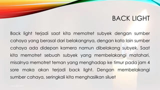 BACK LIGHT
Back light terjadi saat kita memotret subyek dengan sumber
cahaya yang berasal dari belakangnya, dengan kata lain sumber
cahaya ada didepan kamera namun dibelakang subyek. Saat
kita memotret sebuah subyek yang membelakangi matahari,
misalnya memotret teman yang menghadap ke timur pada jam 4
sore maka akan terjadi back light. Dengan membelakangi
sumber cahaya, seringkali kita menghasilkan siluet
mang atto 2015
 