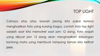 TOP LIGHT
Cahaya atas atau bawah jarang kita pakai karena
menghasilkan foto yang kurang bagus, contoh foto top light
adalah saat kita memotret saat jam 12 siang. Foto wajah
yang dibuat jam 12 siang akan menghasilkan bayangan
kantong mata yang membuat tampang teman kita terlihat
jelek.
mang atto 2015
 