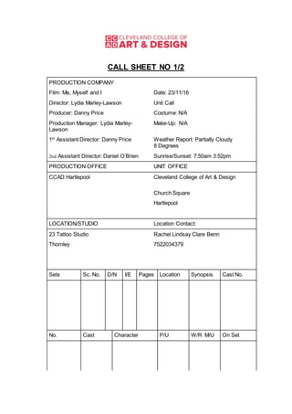 CALL SHEET NO 1/2
PRODUCTION COMPANY
Film: Me, Myself and I Date: 23/11/16
Director: Lydia Marley-Lawson Unit Call
Producer: Danny Price Costume: N/A
Production Manager: Lydia Marley-
Lawson
Make-Up: N/A
1st
Assistant Director: Danny Price Weather Report: Partially Cloudy
8 Degrees
2nd Assistant Director: Daniel O’Brien Sunrise/Sunset: 7:50am 3:52pm
PRODUCTION OFFICE UNIT OFFICE
CCAD Hartlepool Cleveland College of Art & Design
Church Square
Hartlepool
LOCATION/STUDIO Location Contact:
23 Tattoo Studio Rachel Lindsay Clare Benn
Thornley 7522034379
Sets Sc. No. D/N I/E Pages Location Synopsis Cast No.
No. Cast Character P/U W/R M/U On Set
 