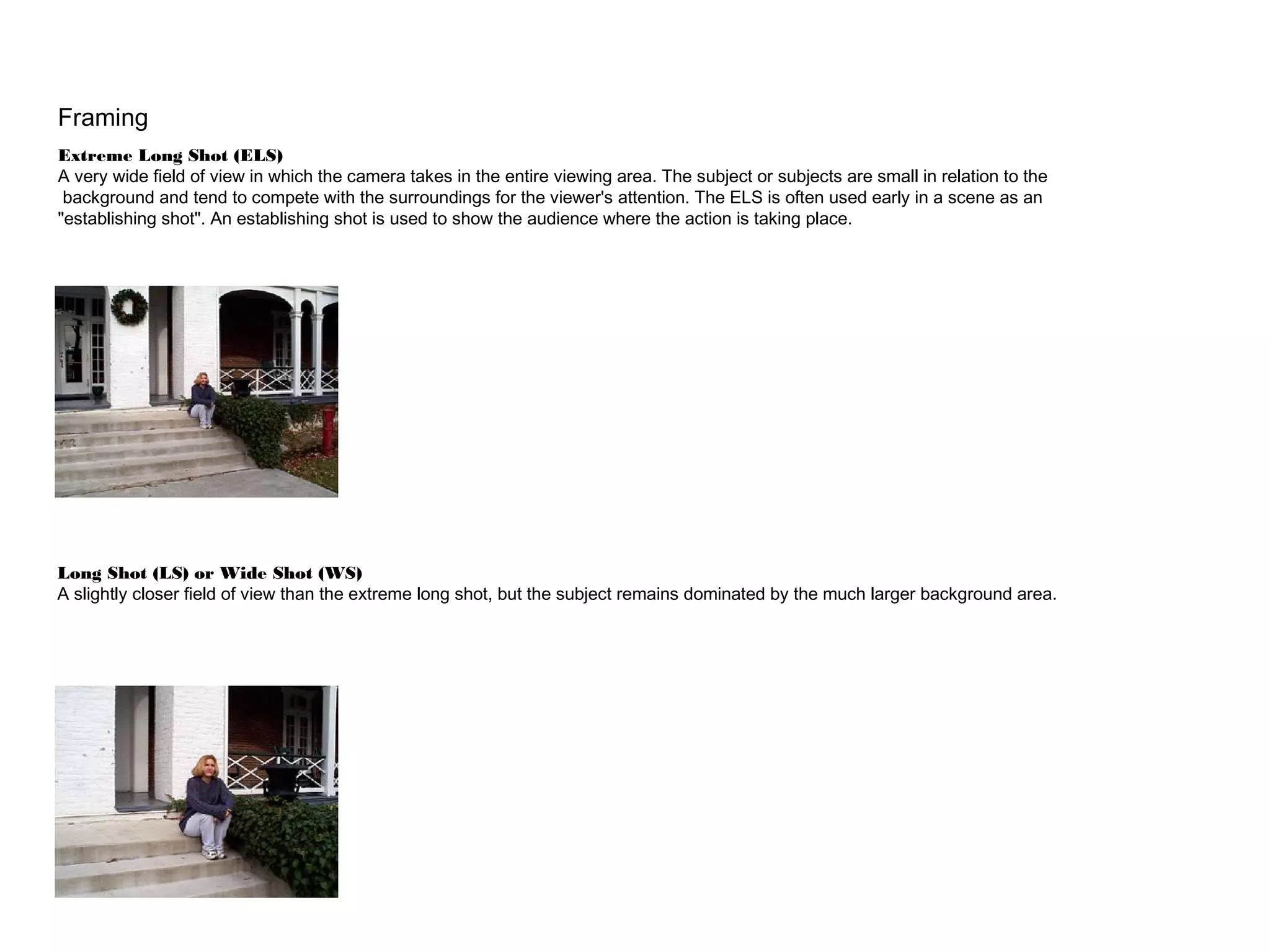Framing
Extreme Long Shot (ELS)
A very wide field of view in which the camera takes in the entire viewing area. The subject or subjects are small in relation to the
background and tend to compete with the surroundings for the viewer's attention. The ELS is often used early in a scene as an
"establishing shot". An establishing shot is used to show the audience where the action is taking place.
Long Shot (LS) or Wide Shot (WS)
A slightly closer field of view than the extreme long shot, but the subject remains dominated by the much larger background area.
 