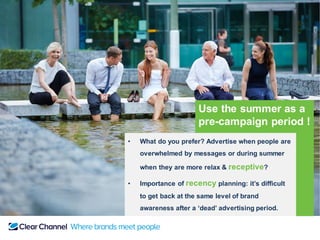 Use the summer as a
pre-campaign period !
• What do you prefer? Advertise when people are
overwhelmed by messages or during summer
when they are more relax & receptive?
• Importance of recency planning: it’s difficult
to get back at the same level of brand
awareness after a ‘dead’ advertising period.
 