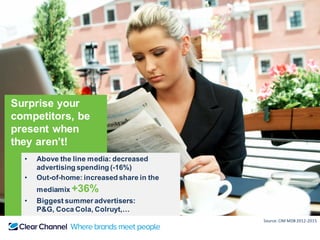 Surprise your
competitors, be
present when
they aren’t!
• Above the line media: decreased
advertising spending (-16%)
• Out-of-home: increased share in the
mediamix +36%
• Biggest summer advertisers:
P&G, Coca Cola, Colruyt,…
Source: CIM MDB 2012-2015
 