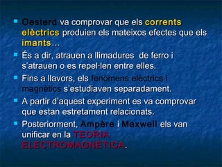 









Oesterd va comprovar que els corrents
elèctrics produien els mateixos efectes que els
imants …
És a dir, atrauen a llimadures de ferro i
s’atrauen o es repel·len entre elles.
Fins a llavors, els fenòmens elèctrics i
magnètics s’estudiaven separadament.
A partir d’aquest experiment es va comprovar
que estan estretament relacionats.
Posteriorment, Ampère i Maxwell els van
unificar en la TEORIA
ELECTROѴұÈձ䴡 .

 