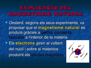 EXPLICACIÓ DEL
MAGNETISME NATURAL




Oesterd, segons els seus experiments, va
proposar que el magnetisme natural es
produïa gràcies a petits corrents
tancats a l’interior de la matèria.
Els electrons giren al voltant
del nucli i sobre si mateixos
produïnt els efectes magnètics.

 