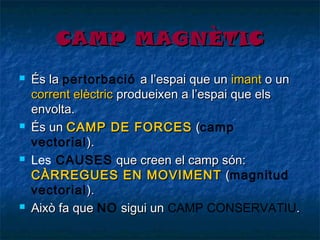 CAMP MAGNÈTIC








És la pertorbació a l’espai que un imant o un
corrent elèctric produeixen a l’espai que els
envolta.
És un CAMP DE FORCES (camp
(
vectorial ).
Les CAUSES que creen el camp són:
CÀRREGUES EN MOVIMENT (magnitud
(
vectorial ).
Això fa que NO sigui un CAMP CONSERVATIU.

 
