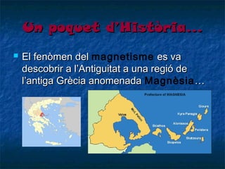 Un poquet d’Història…


El fenòmen del magnetisme es va
descobrir a l’Antiguitat a una regió de
l’antiga Grècia anomenada Magnèsia …

 