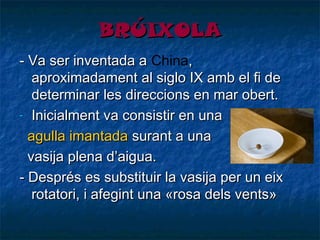 BRÚIXOLA
- Va ser inventada aChina,
a
aproximadament alsiglo IXamb el fi de
determinar les direccions en mar obert.
- Inicialment va consistir en una
agulla imantada surant a una
vasija plena d’aigua.
- Després es substituir la vasija per un eix
rotatori, i afegint una «rosa dels vents»

 