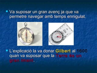 



Va suposar un gran avenç ja que va
permetre navegar amb temps ennigulat.

L’explicació la va donar Gilbert al 1600
quan va suposar que la Terra és un
gran imant .

 