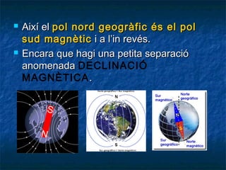 



Així el pol nord geogràfic és el pol
sud magnètic i a l’in revés.
Encara que hagi una petita separació
anomenada DECLINACIÓ
ѴұÈձ䴡 .

 