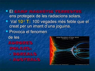 El CAMP MAGNÈTIC TERRESTRE
ens protegeix de les radiacions solars.
 Val 10 -5 T: 100 vegades més feble que el
creat per un imant d’una joguina.
 Provoca el fenomen
de les
AURORES
POLARS:
- BOREALS
- AUSTRALS


 