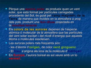 







Pèrque una aurora polar es produeix quan un vent
solar, que está format per partícules carregades
procedents delSol, és guiat pel camp magnètic de la
Terra de manera que incideix en la atmosfera a prop
dels pols, produint una llum difusa projectada en
laionosferaterrestre.
Els colors de les aurores depenen de l’especie
atòmica o molecular de la atmosfera que las partícules
del vent solar excitan i del nivell d’energia que aquests
àtoms o molècules assoleixen.
Les auroras polars més freqüènts són:
- les d’àtoms d’oxígen , de color verd groguenc .
d’
- El blau s’origina als ions de la molècula d’hidrògen .
d’
EnEuropa , l’aurora boreal es sol veure amb un to
En
vermell .

 