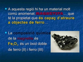 



A aquesta regió hi ha un material molt
comú anomenat MAGNETITA… que
té la propietat que és capaç d’atreure
a objectes de ferro …
La composició química
de la magnetita és
Fe 3 O 4 , és un òxid doble
de ferro (II) i ferro (III)

 
