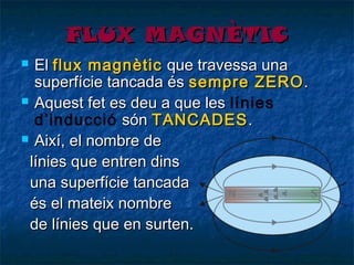 FLUX MAGNÈTIC
El flux magnètic que travessa una
superfície tancada és sempre ZERO .
 Aquest fet es deu a que les línies
d’inducció són TANCADES .
 Així, el nombre de
línies que entren dins
una superfície tancada
és el mateix nombre
de línies que en surten.


 