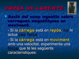 FORÇA DE LORENTZ


Acció del camp mgnètic sobre
càrregues magnètiques en
moviment.
- Si la càrrega està en repòs , no hi
actua cap força .
- Si la càrrega està en moviment
amb una velocitat, experimenta una
força que té les següents
característiques:

 