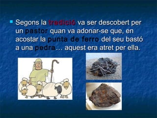 

Segons la tradició va ser descobert per
un pastor quan va adonar-se que, en
acostar la punta de ferro del seu bastó
a una pedra … aquest era atret per ella.

 