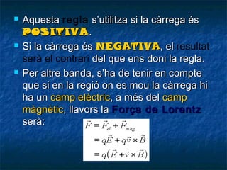 





Aquesta regla s’utilitza si la càrrega és
POSITIVA .
Si la càrrega és NEGATIVA, el resultat
serà el contrari del que ens doni la regla.
Per altre banda, s’ha de tenir en compte
que si en la regió on es mou la càrrega hi
ha un camp elèctric, a més del camp
màgnètic, llavors la Força de Lorentz
serà:

 