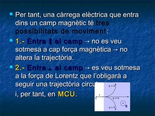 





Per tant, una càrrega elèctrica que entra
dins un camp magnètic té tres
possibilitats de moviment :
1.- Entra ‖ al camp → no es veu
sotmesa a cap força magnètica → no
altera la trajectòria.
2.- Entra ﬩ al camp → es veu sotmesa
a la força de Lorentz que l’obligarà a
seguir una trajectòria circular
i, per tant, en MCU .

 