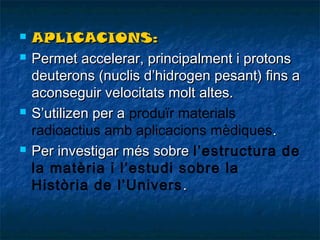 






APLICACIONS:
Permet accelerar, principalment i protons
deuterons (nuclis d’hidrogen pesant) fins a
aconseguir velocitats molt altes.
S’utilizen per a produïr materials
radioactius amb aplicacions mèdiques .
Per investigar més sobre l’estructura de
la matèria i l’estudi sobre la
Història de l’Univers .

 