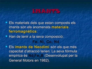 IMANTS






Els materials dels que estan composts els
imants són els anomenats materials
ferromagnètics :
Han de tenir a la seva composició:
Fe, Ni, Co, Nd
Els imants de Neodimi són els que més
capacitat d’atracció tenen. La sevafórmula
empírica és Nd 2 Fe 14 B (Desenvolupat per la
General Motors en 1982).

 