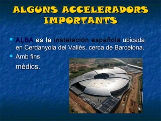 ALGUNS ACCELERADORS
IMPORTANTS




ALBA es la instalación española ubicada
enCerdanyola del Vallès, cerca deBarcelona.
Amb fins

mèdics.

 