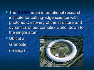 



The ESRF is an international research
institute for cutting-edge science with
photons: Discovery of the structure and
dynamics of our complex world, down to
the single atom.
Ubicat a
Grenoble
(França)

 