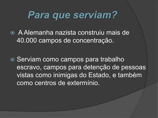 Para que serviam?
 A Alemanha nazista construiu mais de
40.000 campos de concentração.
 Serviam como campos para trabalho
escravo, campos para detenção de pessoas
vistas como inimigas do Estado, e também
como centros de extermínio.
 