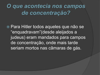 O que acontecia nos campos
de concentração?
 Para Hitler todos aqueles que não se
“enquadravam”(desde aleijados a
judeus) eram mandados para campos
de concentração, onde mais tarde
seriam mortos nas câmaras de gás.
 